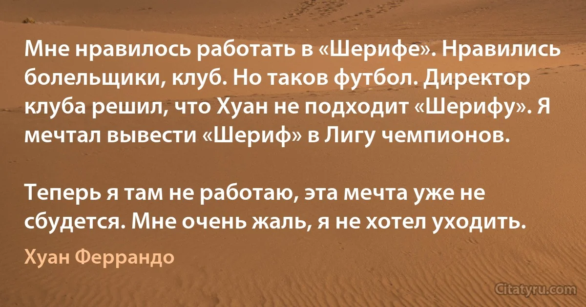 Мне нравилось работать в «Шерифе». Нравились болельщики, клуб. Но таков футбол. Директор клуба решил, что Хуан не подходит «Шерифу». Я мечтал вывести «Шериф» в Лигу чемпионов.

Теперь я там не работаю, эта мечта уже не сбудется. Мне очень жаль, я не хотел уходить. (Хуан Феррандо)