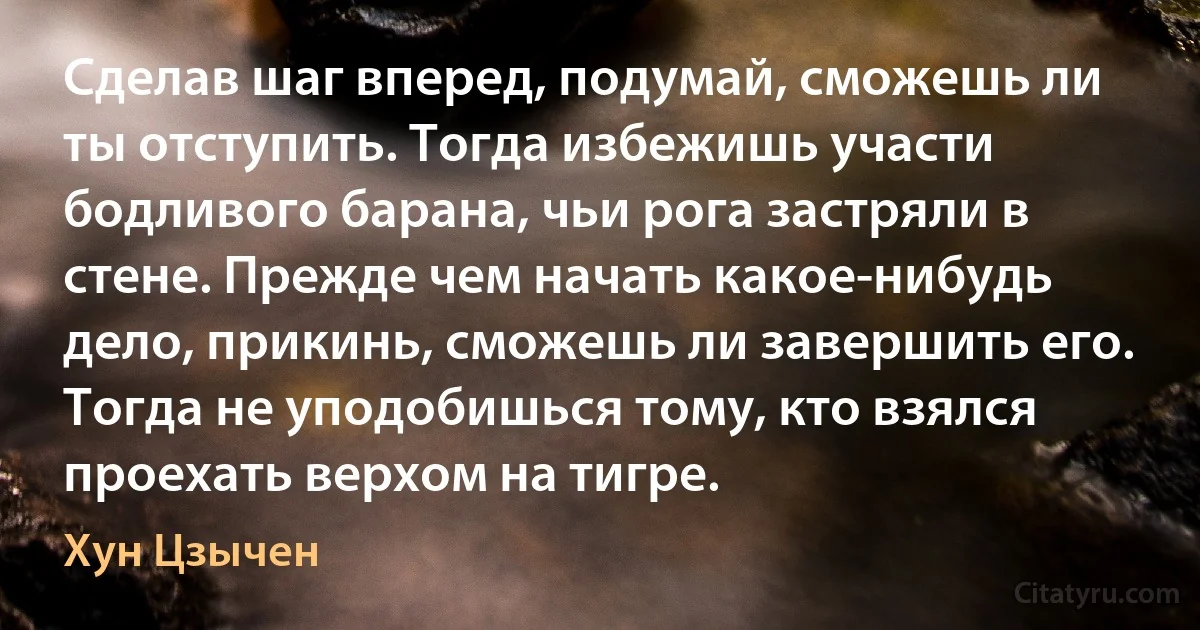 Сделав шаг вперед, подумай, сможешь ли ты отступить. Тогда избежишь участи бодливого барана, чьи рога застряли в стене. Прежде чем начать какое-нибудь дело, прикинь, сможешь ли завершить его. Тогда не уподобишься тому, кто взялся проехать верхом на тигре. (Хун Цзычен)