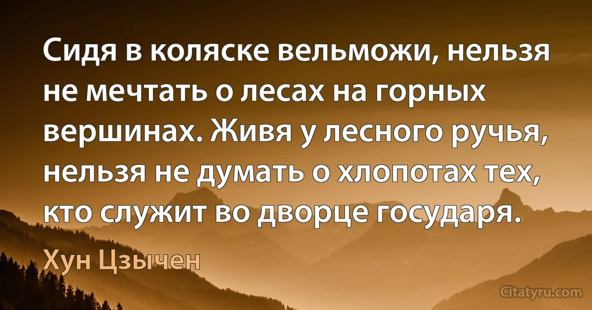 Сидя в коляске вельможи, нельзя не мечтать о лесах на горных вершинах. Живя у лесного ручья, нельзя не думать о хлопотах тех, кто служит во дворце государя. (Хун Цзычен)