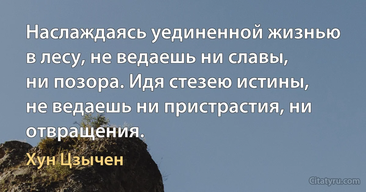 Наслаждаясь уединенной жизнью в лесу, не ведаешь ни славы, ни позора. Идя стезею истины, не ведаешь ни пристрастия, ни отвращения. (Хун Цзычен)