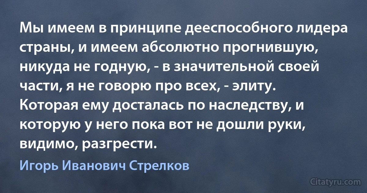 Мы имеем в принципе дееспособного лидера страны, и имеем абсолютно прогнившую, никуда не годную, - в значительной своей части, я не говорю про всех, - элиту. Которая ему досталась по наследству, и которую у него пока вот не дошли руки, видимо, разгрести. (Игорь Иванович Стрелков)