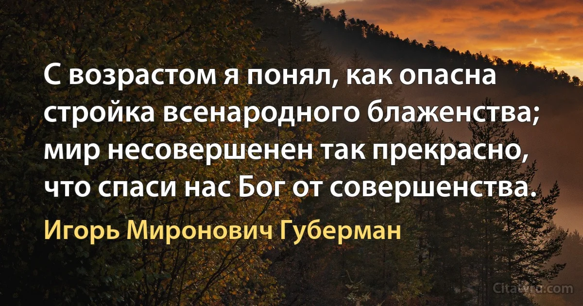 С возрастом я понял, как опасна
стройка всенародного блаженства;
мир несовершенен так прекрасно,
что спаси нас Бог от совершенства. (Игорь Миронович Губерман)