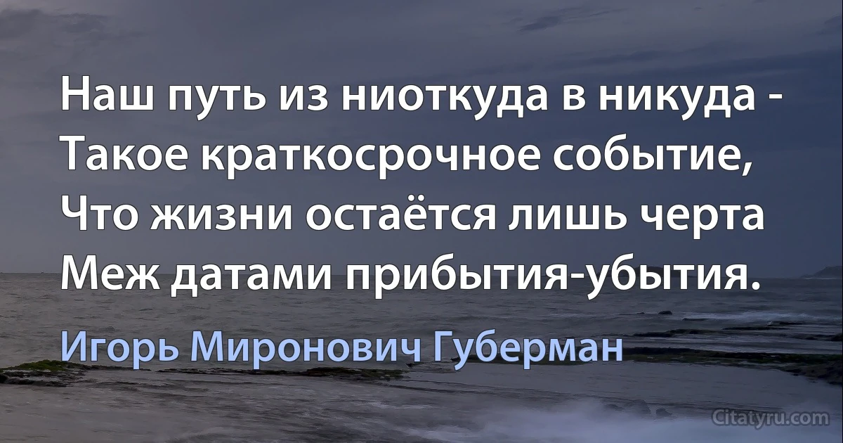 Наш путь из ниоткуда в никуда -
Такое краткосрочное событие,
Что жизни остаётся лишь черта
Меж датами прибытия-убытия. (Игорь Миронович Губерман)