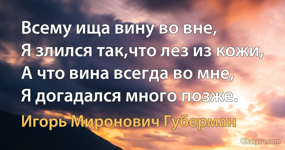 Всему ища вину во вне,
Я злился так,что лез из кожи,
А что вина всегда во мне,
Я догадался много позже. (Игорь Миронович Губерман)