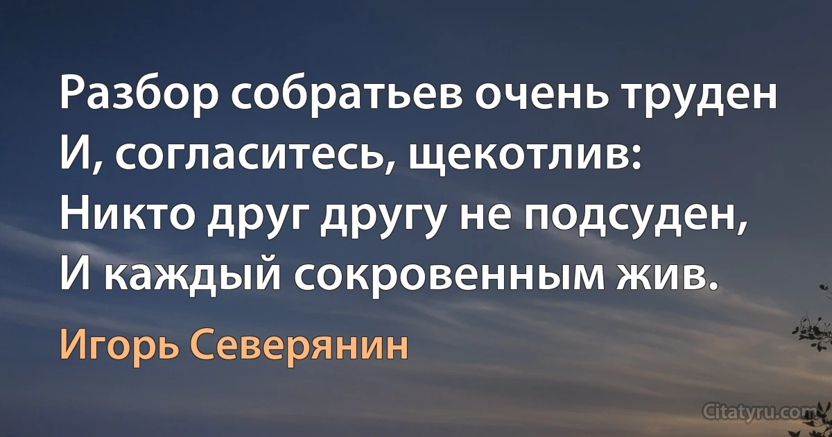 Разбор собратьев очень труден
И, согласитесь, щекотлив:
Никто друг другу не подсуден,
И каждый сокровенным жив. (Игорь Северянин)