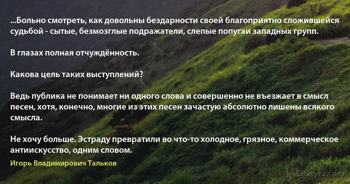 ...Больно смотреть, как довольны бездарности своей благоприятно сложившейся судьбой - сытые, безмозглые подражатели, слепые попугаи западных групп.

В глазах полная отчуждённость.

Какова цель таких выступлений?

Ведь публика не понимает ни одного слова и совершенно не въезжает в смысл песен, хотя, конечно, многие из этих песен зачастую абсолютно лишены всякого смысла.

Не хочу больше. Эстраду превратили во что-то холодное, грязное, коммерческое антиискусство, одним словом. (Игорь Владимирович Тальков)