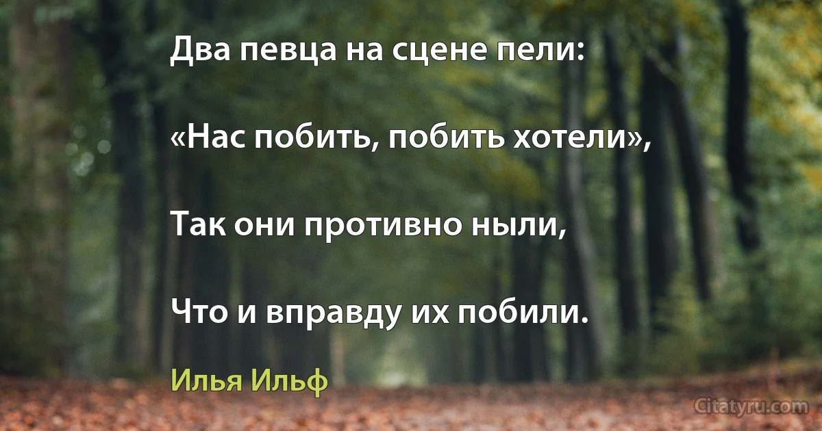 Два певца на сцене пели:

«Нас побить, побить хотели»,

Так они противно ныли,

Что и вправду их побили. (Илья Ильф)