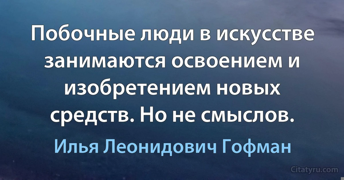 Побочные люди в искусстве занимаются освоением и изобретением новых средств. Но не смыслов. (Илья Леонидович Гофман)