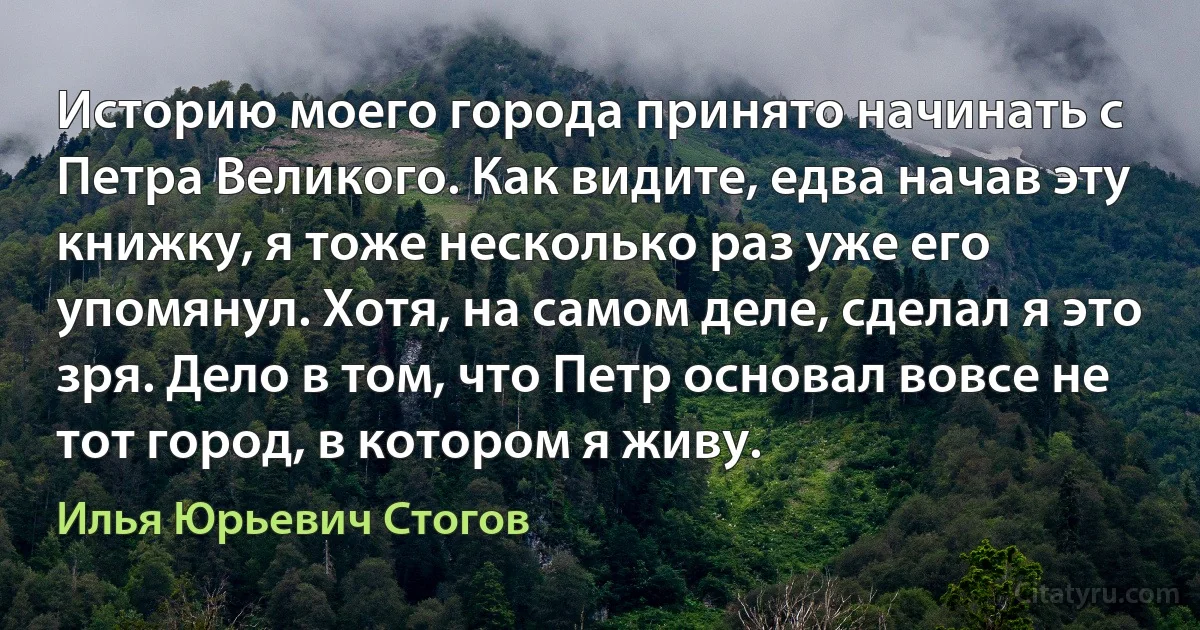 Историю моего города принято начинать с Петра Великого. Как видите, едва начав эту книжку, я тоже несколько раз уже его упомянул. Хотя, на самом деле, сделал я это зря. Дело в том, что Петр основал вовсе не тот город, в котором я живу. (Илья Юрьевич Стогов)