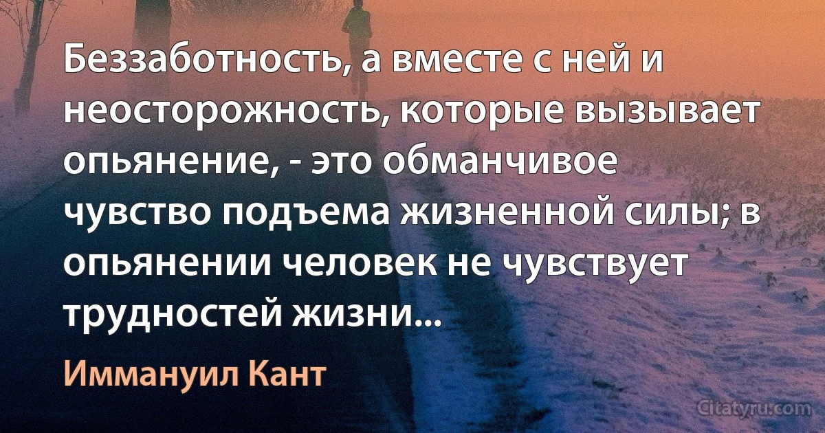 Беззаботность, а вместе с ней и неосторожность, которые вызывает опьянение, - это обманчивое чувство подъема жизненной силы; в опьянении человек не чувствует трудностей жизни... (Иммануил Кант)