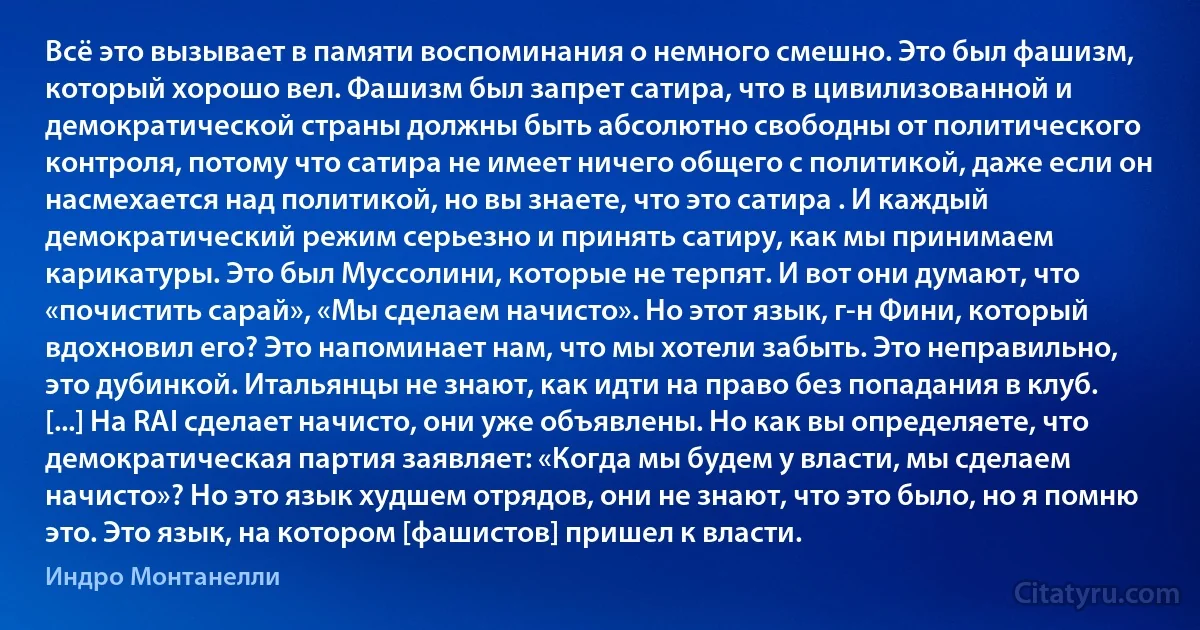 Всё это вызывает в памяти воспоминания о немного смешно. Это был фашизм, который хорошо вeл. Фашизм был запрет сатира, что в цивилизованной и демократической страны должны быть абсолютно свободны от политического контроля, потому что сатира не имеет ничего общего с политикой, даже если он насмехается над политикой, но вы знаете, что это сатира . И каждый демократический режим серьезно и принять сатиру, как мы принимаем карикатуры. Это был Муссолини, которые не терпят. И вот они думают, что «почистить сарай», «Мы сделаем начисто». Но этот язык, г-н Фини, который вдохновил его? Это напоминает нам, что мы хотели забыть. Это неправильно, это дубинкой. Итальянцы не знают, как идти на право без попадания в клуб. [...] На RAI сделает начисто, они уже объявлены. Но как вы определяете, что демократическая партия заявляет: «Когда мы будем у власти, мы сделаем начисто»? Но это язык худшем отрядов, они не знают, что это было, но я помню это. Это язык, на котором [фашистов] пришел к власти. (Индро Монтанелли)