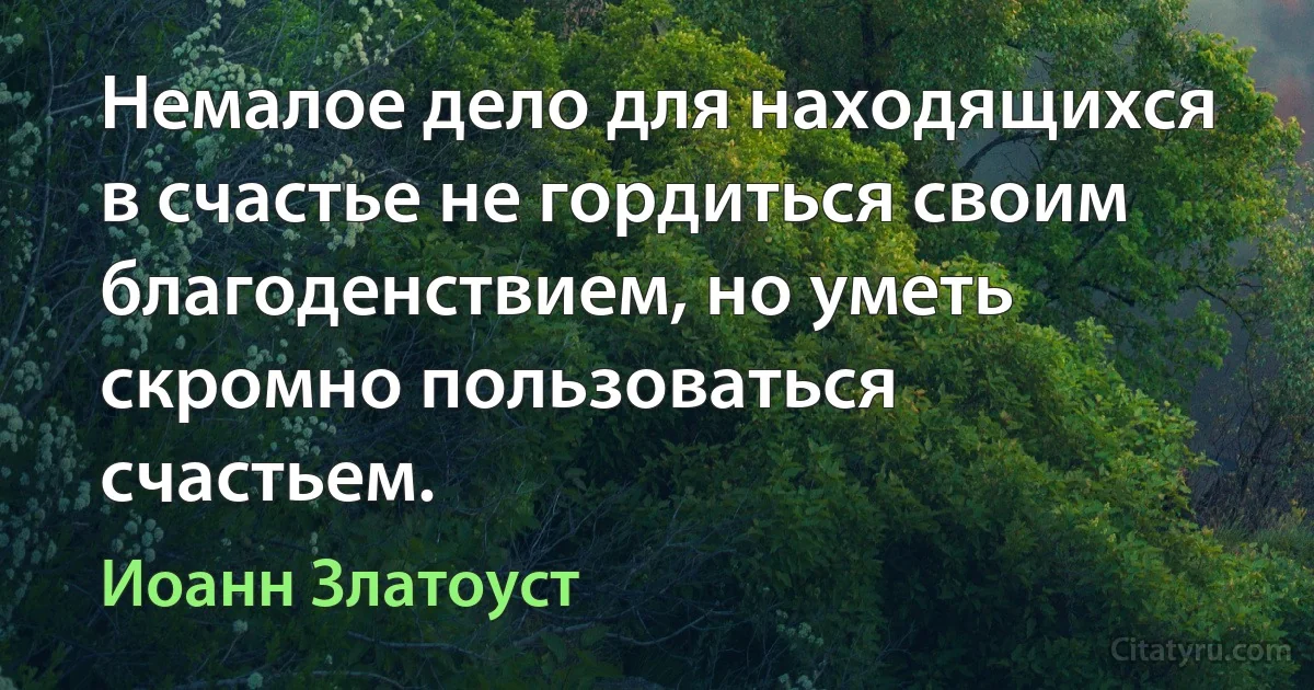 Немалое дело для находящихся в счастье не гордиться своим благоденствием, но уметь скромно пользоваться счастьем. (Иоанн Златоуст)