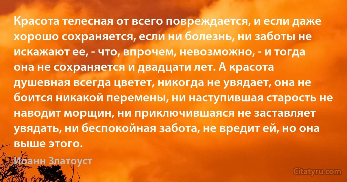 Красота телесная от всего повреждается, и если даже хорошо сохраняется, если ни болезнь, ни заботы не искажают ее, - что, впрочем, невозможно, - и тогда она не сохраняется и двадцати лет. А красота душевная всегда цветет, никогда не увядает, она не боится никакой перемены, ни наступившая старость не наводит морщин, ни приключившаяся не заставляет увядать, ни беспокойная забота, не вредит ей, но она выше этого. (Иоанн Златоуст)