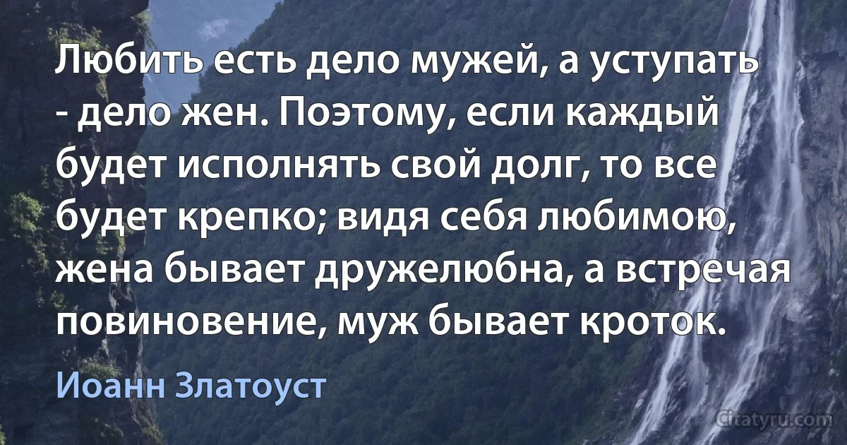 Любить есть дело мужей, а уступать - дело жен. Поэтому, если каждый будет исполнять свой долг, то все будет крепко; видя себя любимою, жена бывает дружелюбна, а встречая повиновение, муж бывает кроток. (Иоанн Златоуст)