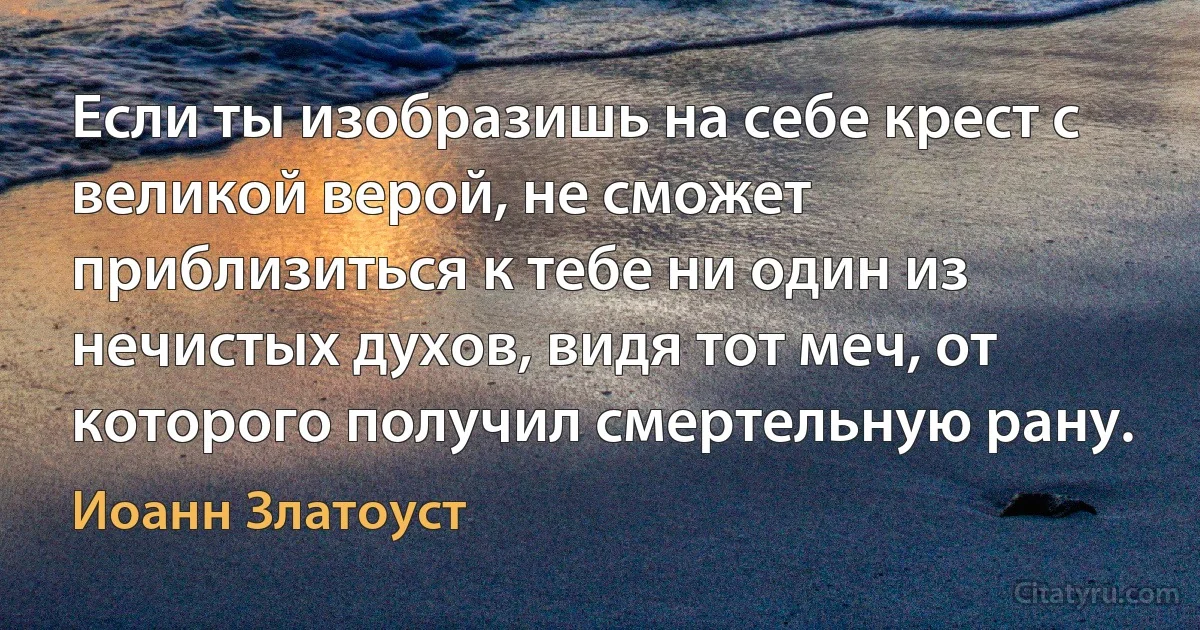 Если ты изобразишь на себе крест с великой верой, не сможет приблизиться к тебе ни один из нечистых духов, видя тот меч, от которого получил смертельную рану. (Иоанн Златоуст)