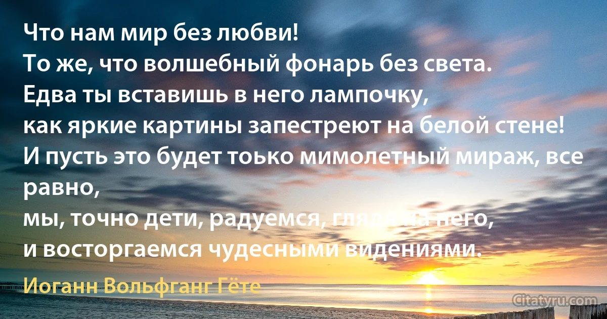 Что нам мир без любви!
То же, что волшебный фонарь без света.
Едва ты вставишь в него лампочку,
как яркие картины запестреют на белой стене!
И пусть это будет тоько мимолетный мираж, все равно,
мы, точно дети, радуемся, глядя на него,
и восторгаемся чудесными видениями. (Иоганн Вольфганг Гёте)