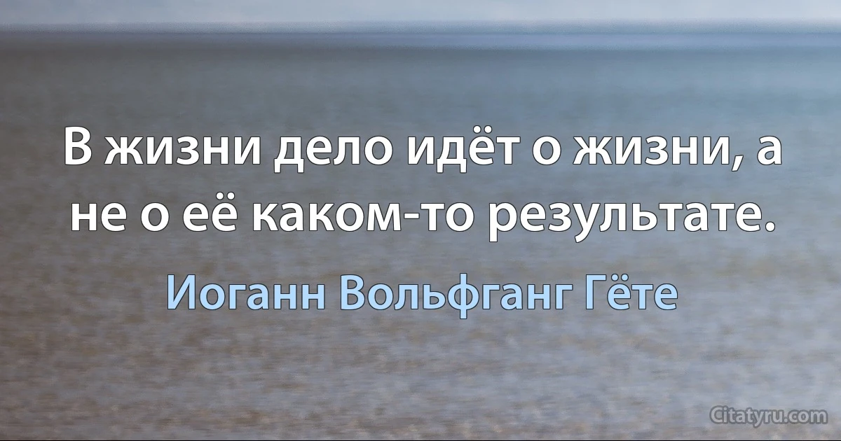 В жизни дело идёт о жизни, а не о её каком-то результате. (Иоганн Вольфганг Гёте)