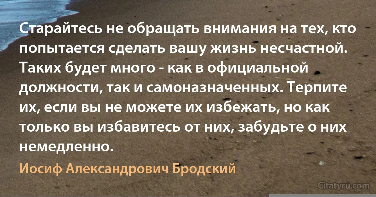 Старайтесь не обращать внимания на тех, кто попытается сделать вашу жизнь несчастной. Таких будет много - как в официальной должности, так и самоназначенных. Терпите их, если вы не можете их избежать, но как только вы избавитесь от них, забудьте о них немедленно. (Иосиф Александрович Бродский)