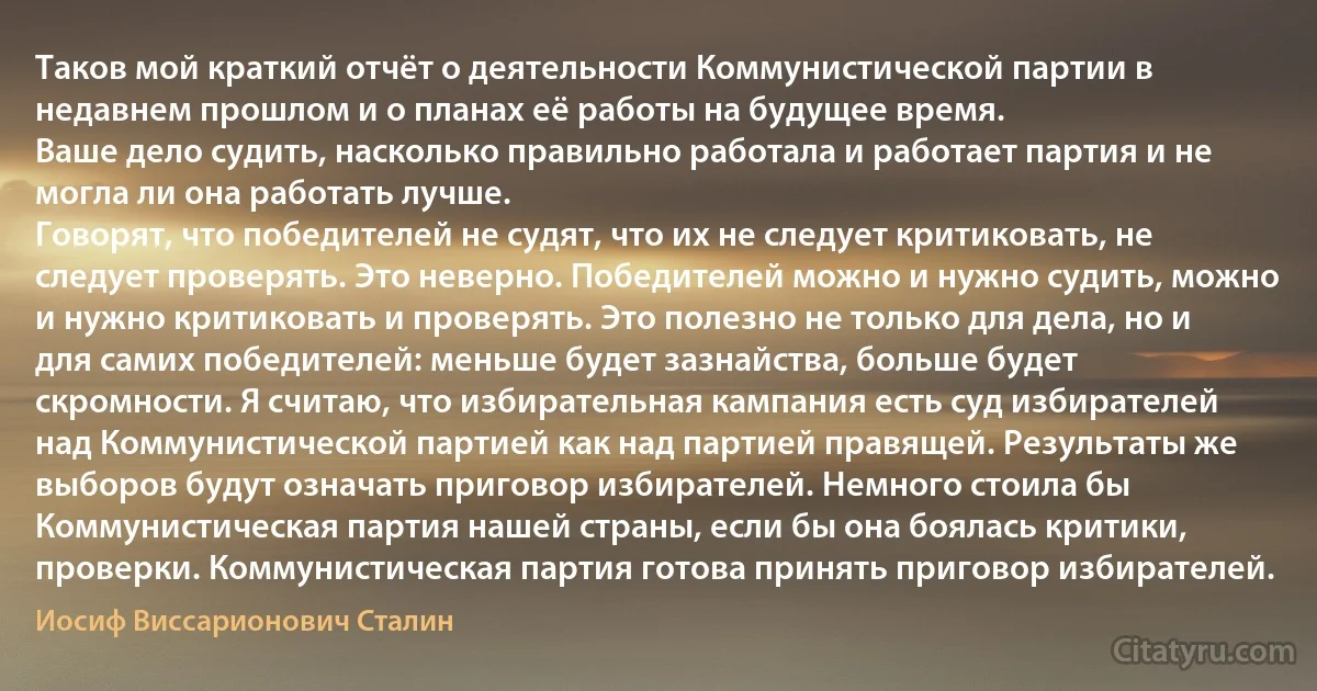 Таков мой краткий отчёт о деятельности Коммунистической партии в недавнем прошлом и о планах её работы на будущее время.
Ваше дело судить, насколько правильно работала и работает партия и не могла ли она работать лучше.
Говорят, что победителей не судят, что их не следует критиковать, не следует проверять. Это неверно. Победителей можно и нужно судить, можно и нужно критиковать и проверять. Это полезно не только для дела, но и для самих победителей: меньше будет зазнайства, больше будет скромности. Я считаю, что избирательная кампания есть суд избирателей над Коммунистической партией как над партией правящей. Результаты же выборов будут означать приговор избирателей. Немного стоила бы Коммунистическая партия нашей страны, если бы она боялась критики, проверки. Коммунистическая партия готова принять приговор избирателей. (Иосиф Виссарионович Сталин)