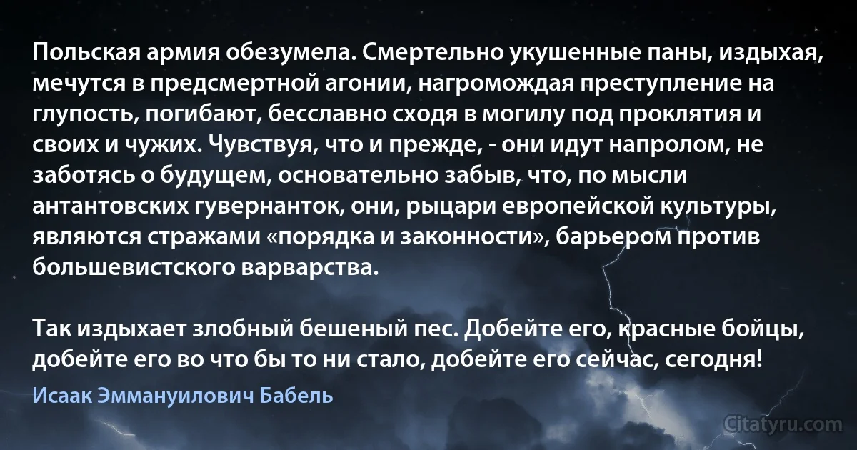 Польская армия обезумела. Смертельно укушенные паны, издыхая, мечутся в предсмертной агонии, нагромождая преступление на глупость, погибают, бесславно сходя в могилу под проклятия и своих и чужих. Чувствуя, что и прежде, - они идут напролом, не заботясь о будущем, основательно забыв, что, по мысли антантовских гувернанток, они, рыцари европейской культуры, являются стражами «порядка и законности», барьером против большевистского варварства.

Так издыхает злобный бешеный пес. Добейте его, красные бойцы, добейте его во что бы то ни стало, добейте его сейчас, сегодня! (Исаак Эммануилович Бабель)