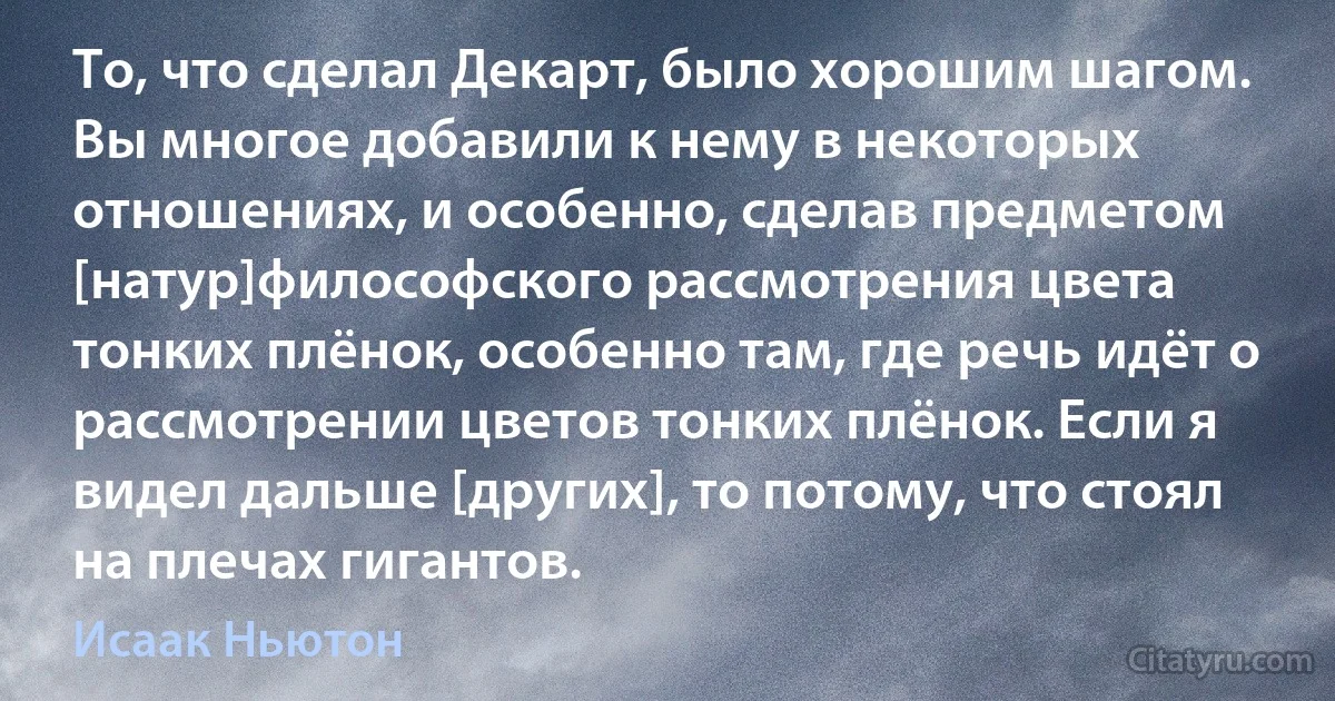 То, что сделал Декарт, было хорошим шагом. Вы многое добавили к нему в некоторых отношениях, и особенно, сделав предметом [натур]философского рассмотрения цвета тонких плёнок, особенно там, где речь идёт о рассмотрении цветов тонких плёнок. Если я видел дальше [других], то потому, что стоял на плечах гигантов. (Исаак Ньютон)