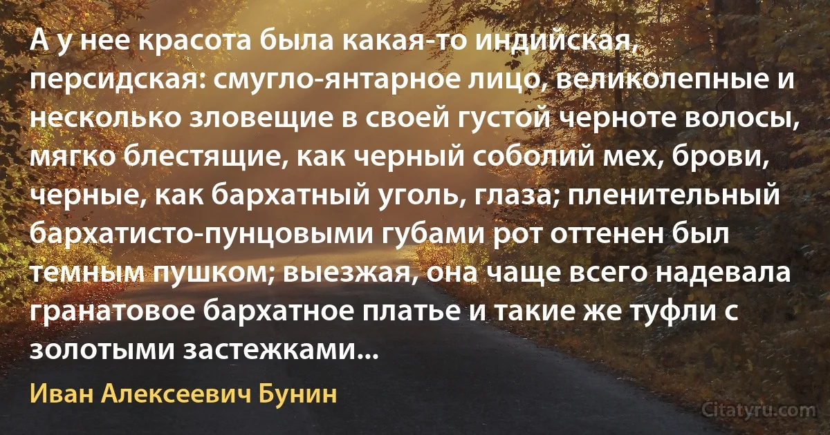 А у нее красота была какая-то индийская, персидская: смугло-янтарное лицо, великолепные и несколько зловещие в своей густой черноте волосы, мягко блестящие, как черный соболий мех, брови, черные, как бархатный уголь, глаза; пленительный бархатисто-пунцовыми губами рот оттенен был темным пушком; выезжая, она чаще всего надевала гранатовое бархатное платье и такие же туфли с золотыми застежками... (Иван Алексеевич Бунин)