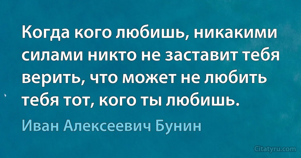 Когда кого любишь, никакими силами никто не заставит тебя верить, что может не любить тебя тот, кого ты любишь. (Иван Алексеевич Бунин)