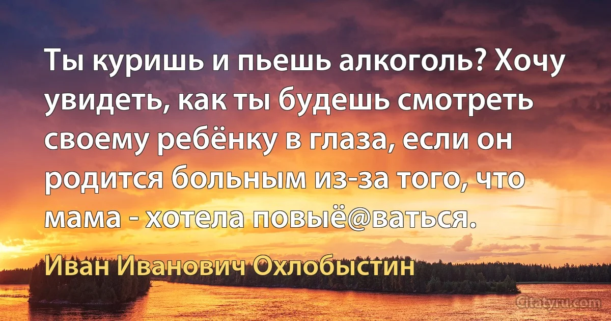 Ты куришь и пьешь алкоголь? Хочу увидеть, как ты будешь смотреть своему ребёнку в глаза, если он родится больным из-за того, что мама - хотела повыё@ваться. (Иван Иванович Охлобыстин)