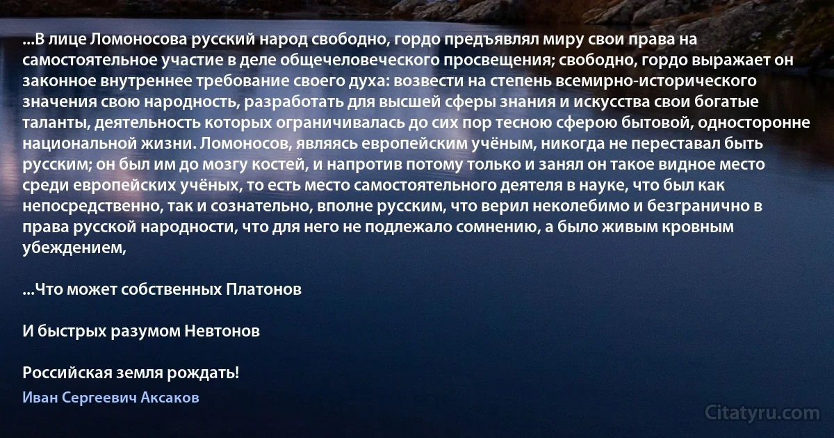 ...В лице Ломоносова русский народ свободно, гордо предъявлял миру свои права на самостоятельное участие в деле общечеловеческого просвещения; свободно, гордо выражает он законное внутреннее требование своего духа: возвести на степень всемирно-исторического значения свою народность, разработать для высшей сферы знания и искусства свои богатые таланты, деятельность которых ограничивалась до сих пор тесною сферою бытовой, односторонне национальной жизни. Ломоносов, являясь европейским учёным, никогда не переставал быть русским; он был им до мозгу костей, и напротив потому только и занял он такое видное место среди европейских учёных, то есть место самостоятельного деятеля в науке, что был как непосредственно, так и сознательно, вполне русским, что верил неколебимо и безгранично в права русской народности, что для него не подлежало сомнению, а было живым кровным убеждением,

...Что может собственных Платонов

И быстрых разумом Невтонов

Российская земля рождать! (Иван Сергеевич Аксаков)