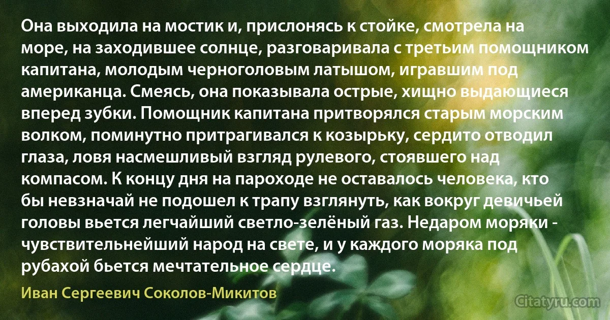 Она выходила на мостик и, прислонясь к стойке, смотрела на море, на заходившее солнце, разговаривала с третьим помощником капитана, молодым черноголовым латышом, игравшим под американца. Смеясь, она показывала острые, хищно выдающиеся вперед зубки. Помощник капитана притворялся старым морским волком, поминутно притрагивался к козырьку, сердито отводил глаза, ловя насмешливый взгляд рулевого, стоявшего над компасом. К концу дня на пароходе не оставалось человека, кто бы невзначай не подошел к трапу взглянуть, как вокруг девичьей головы вьется легчайший светло-зелёный газ. Недаром моряки - чувствительнейший народ на свете, и у каждого моряка под рубахой бьется мечтательное сердце. (Иван Сергеевич Соколов-Микитов)