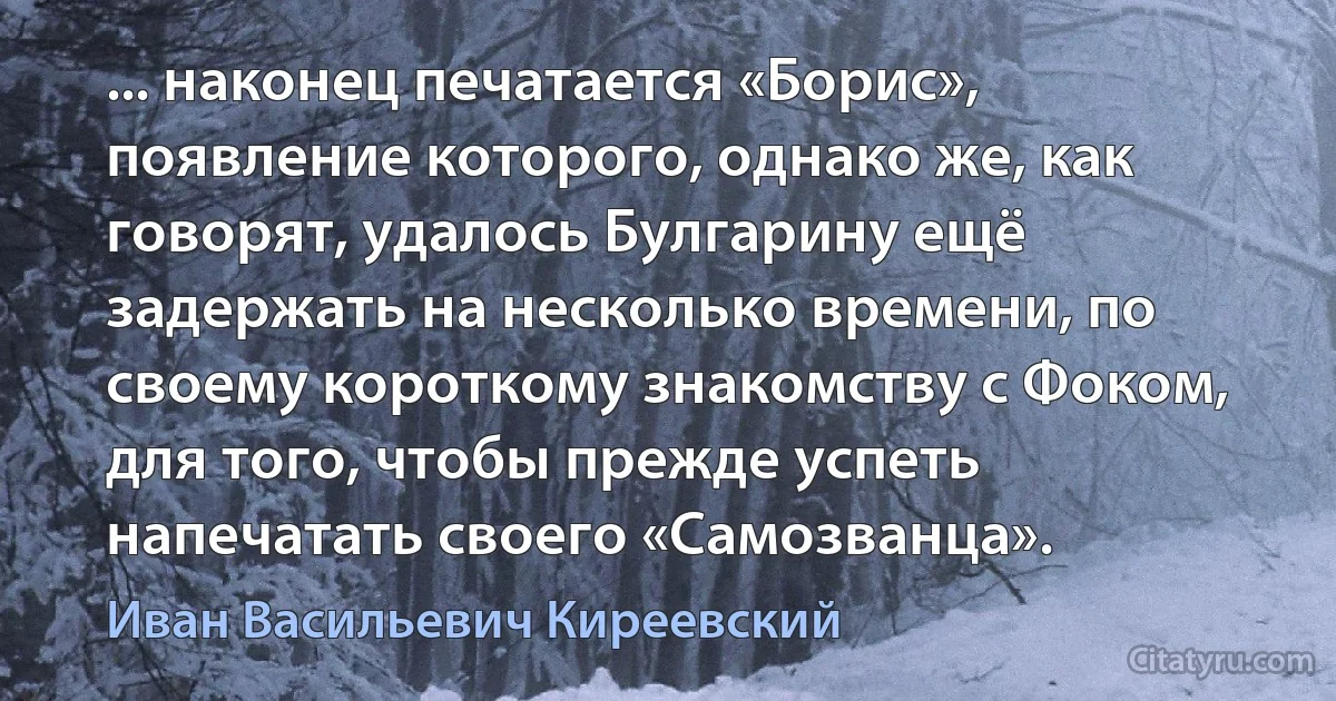 ... наконец печатается «Борис», появление которого, однако же, как говорят, удалось Булгарину ещё задержать на несколько времени, по своему короткому знакомству с Фоком, для того, чтобы прежде успеть напечатать своего «Самозванца». (Иван Васильевич Киреевский)