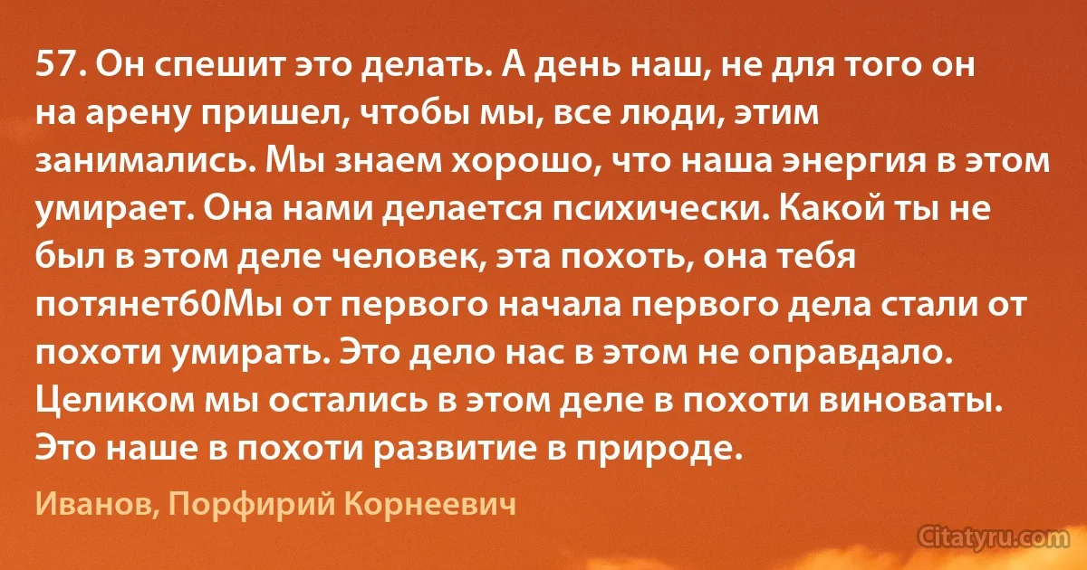 57. Он спешит это делать. А день наш, не для того он на арену пришел, чтобы мы, все люди, этим занимались. Мы знаем хорошо, что наша энергия в этом умирает. Она нами делается психически. Какой ты не был в этом деле человек, эта похоть, она тебя потянет60Мы от первого начала первого дела стали от похоти умирать. Это дело нас в этом не оправдало. Целиком мы остались в этом деле в похоти виноваты. Это наше в похоти развитие в природе. (Иванов, Порфирий Корнеевич)