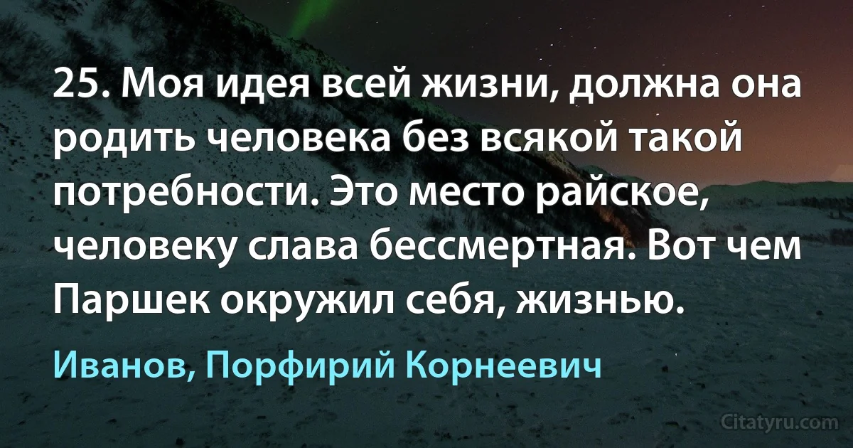 25. Моя идея всей жизни, должна она родить человека без всякой такой потребности. Это место райское, человеку слава бессмертная. Вот чем Паршек окружил себя, жизнью. (Иванов, Порфирий Корнеевич)