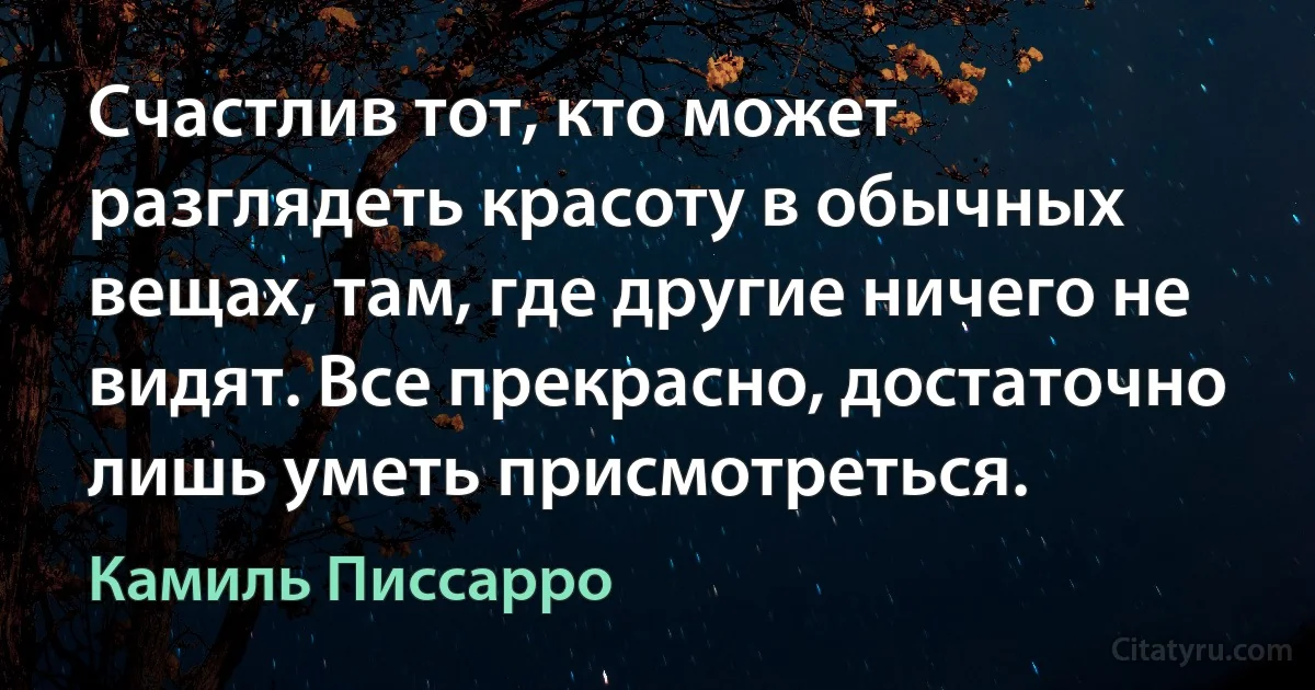 Счастлив тот, кто может разглядеть красоту в обычных вещах, там, где другие ничего не видят. Все прекрасно, достаточно лишь уметь присмотреться. (Камиль Писсарро)