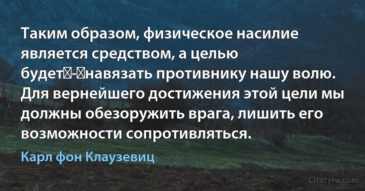 Таким образом, физическое насилие является средством, а целью будет - навязать противнику нашу волю. Для вернейшего достижения этой цели мы должны обезоружить врага, лишить его возможности сопротивляться. (Карл фон Клаузевиц)