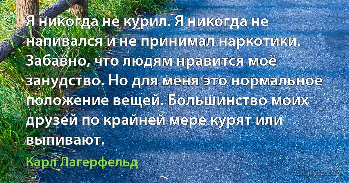 Я никогда не курил. Я никогда не напивался и не принимал наркотики. Забавно, что людям нравится моё занудство. Но для меня это нормальное положение вещей. Большинство моих друзей по крайней мере курят или выпивают. (Карл Лагерфельд)