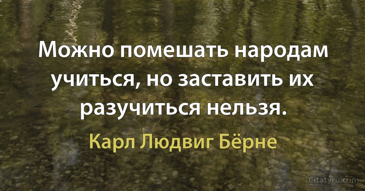 Можно помешать народам учиться, но заставить их разучиться нельзя. (Карл Людвиг Бёрне)