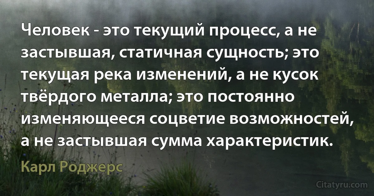 Человек - это текущий процесс, а не застывшая, статичная сущность; это текущая река изменений, а не кусок твёрдого металла; это постоянно изменяющееся соцветие возможностей, а не застывшая сумма характеристик. (Карл Роджерс)