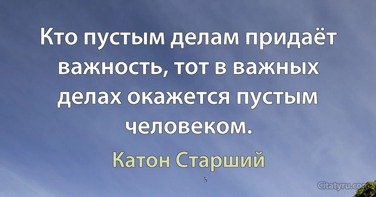 Кто пустым делам придаёт важность, тот в важных делах окажется пустым человеком. (Катон Старший)