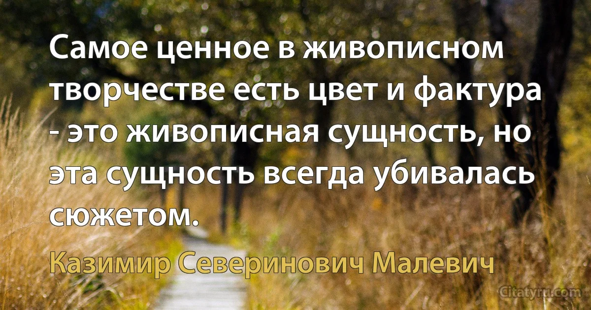 Самое ценное в живописном творчестве есть цвет и фактура - это живописная сущность, но эта сущность всегда убивалась сюжетом. (Казимир Северинович Малевич)