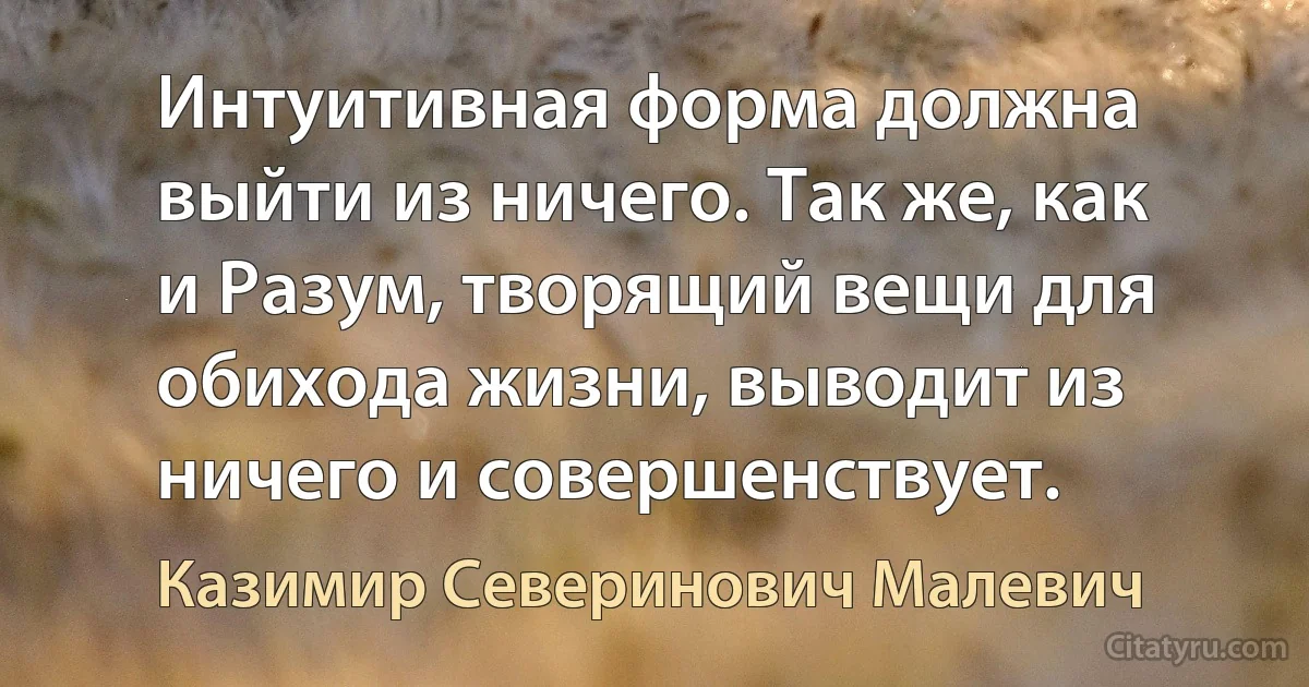 Интуитивная форма должна выйти из ничего. Так же, как и Разум, творящий вещи для обихода жизни, выводит из ничего и совершенствует. (Казимир Северинович Малевич)