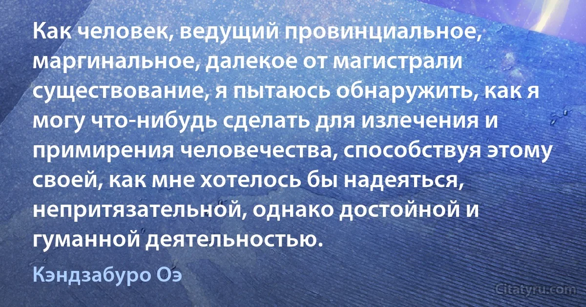 Как человек, ведущий провинциальное, маргинальное, далекое от магистрали существование, я пытаюсь обнаружить, как я могу что-нибудь сделать для излечения и примирения человечества, способствуя этому своей, как мне хотелось бы надеяться, непритязательной, однако достойной и гуманной деятельностью. (Кэндзабуро Оэ)