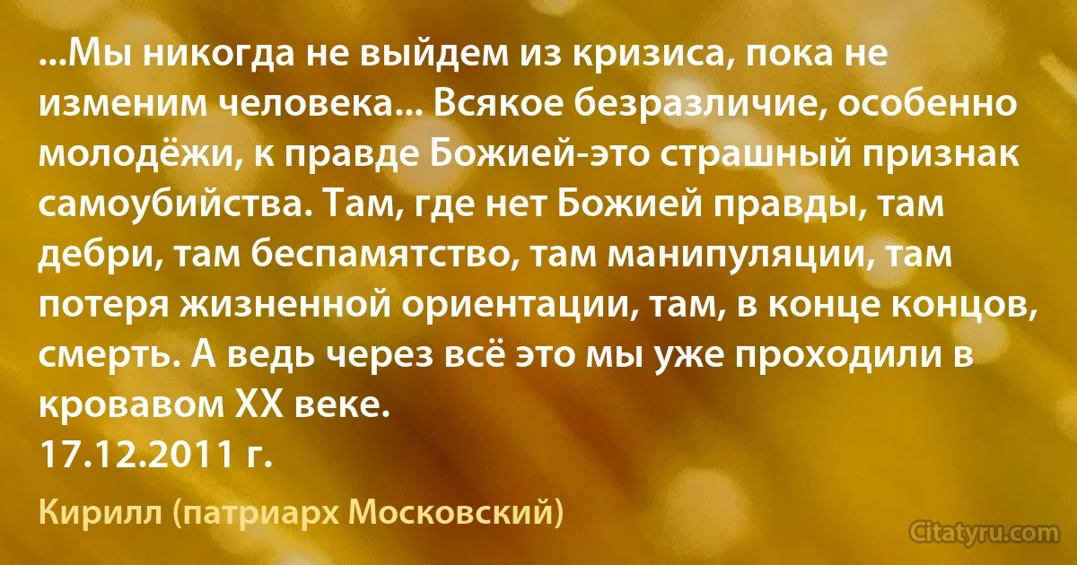 ...Мы никогда не выйдем из кризиса, пока не изменим человека... Всякое безразличие, особенно молодёжи, к правде Божией-это страшный признак самоубийства. Там, где нет Божией правды, там дебри, там беспамятство, там манипуляции, там потеря жизненной ориентации, там, в конце концов, смерть. А ведь через всё это мы уже проходили в кровавом ХХ веке.
17.12.2011 г. (Кирилл (патриарх Московский))