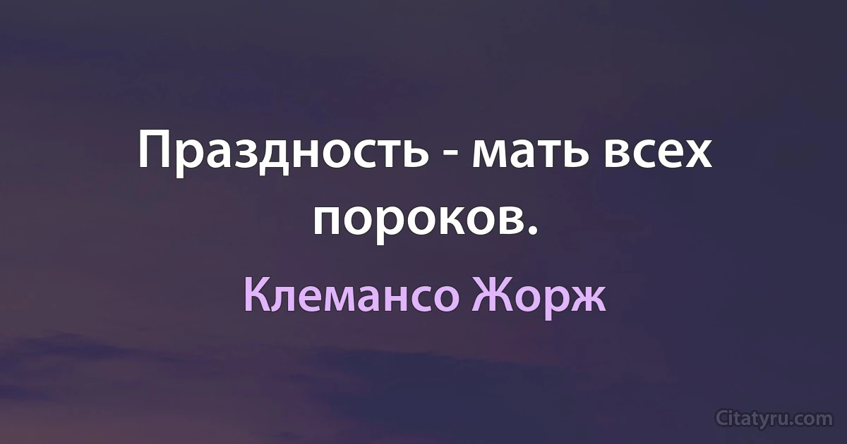 Праздность - мать всех пороков. (Клемансо Жорж)