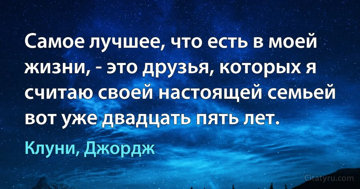 Самое лучшее, что есть в моей жизни, - это друзья, которых я считаю своей настоящей семьей вот уже двадцать пять лет. (Клуни, Джордж)