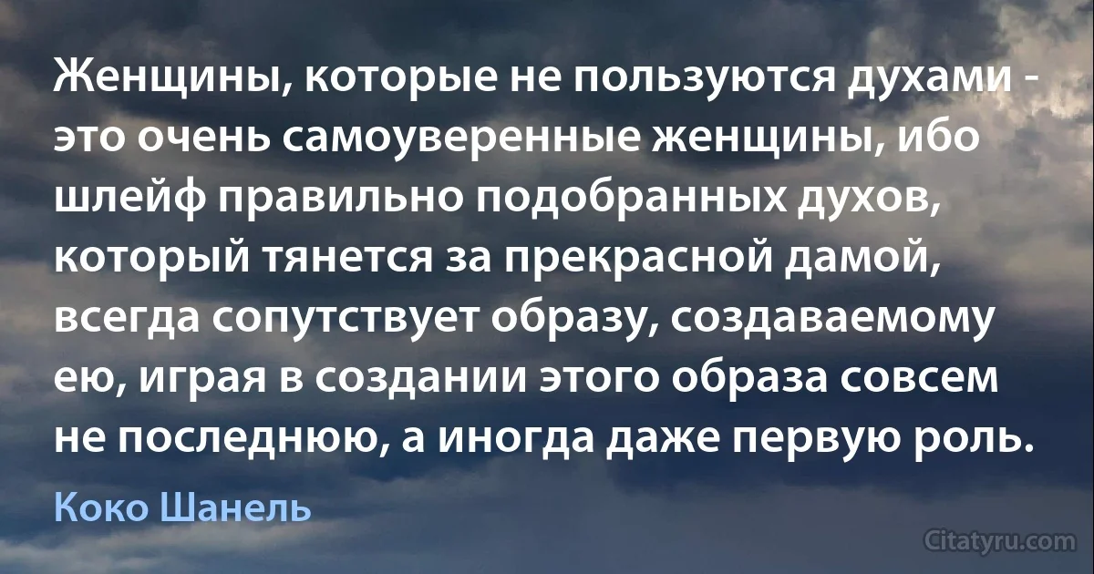 Женщины, которые не пользуются духами - это очень самоуверенные женщины, ибо шлейф правильно подобранных духов, который тянется за прекрасной дамой, всегда сопутствует образу, создаваемому ею, играя в создании этого образа совсем не последнюю, а иногда даже первую роль. (Коко Шанель)