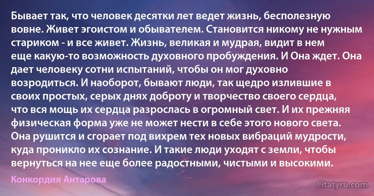 Бывает так, что человек десятки лет ведет жизнь, бесполезную вовне. Живет эгоистом и обывателем. Становится никому не нужным стариком - и все живет. Жизнь, великая и мудрая, видит в нем еще какую-то возможность духовного пробуждения. И Она ждет. Она дает человеку сотни испытаний, чтобы он мог духовно возродиться. И наоборот, бывают люди, так щедро излившие в своих простых, серых днях доброту и творчество своего сердца, что вся мощь их сердца разрослась в огромный свет. И их прежняя физическая форма уже не может нести в себе этого нового света. Она рушится и сгорает под вихрем тех новых вибраций мудрости, куда проникло их сознание. И такие люди уходят с земли, чтобы вернуться на нее еще более радостными, чистыми и высокими. (Конкордия Антарова)