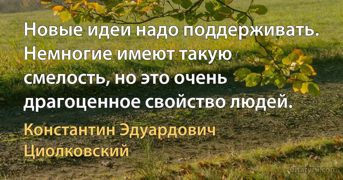 Новые идеи надо поддерживать. Немногие имеют такую смелость, но это очень драгоценное свойство людей. (Константин Эдуардович Циолковский)