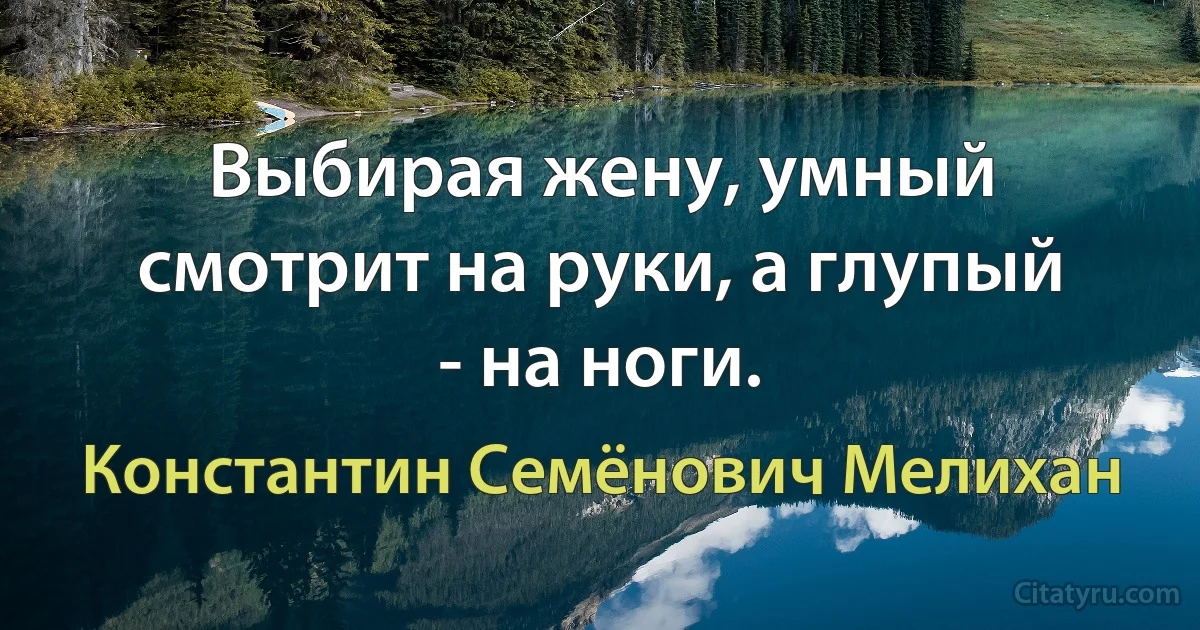 Выбирая жену, умный смотрит на руки, а глупый - на ноги. (Константин Семёнович Мелихан)