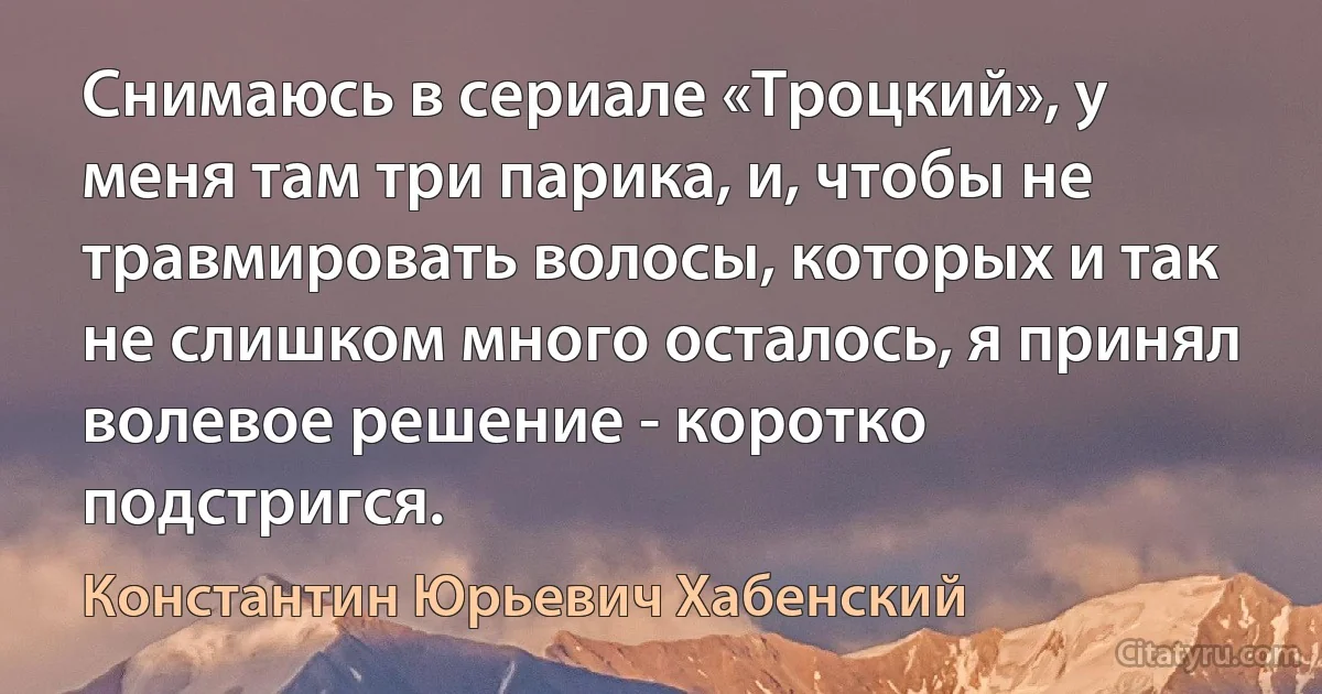 Снимаюсь в сериале «Троцкий», у меня там три парика, и, чтобы не травмировать волосы, которых и так не слишком много осталось, я принял волевое решение - коротко подстригся. (Константин Юрьевич Хабенский)